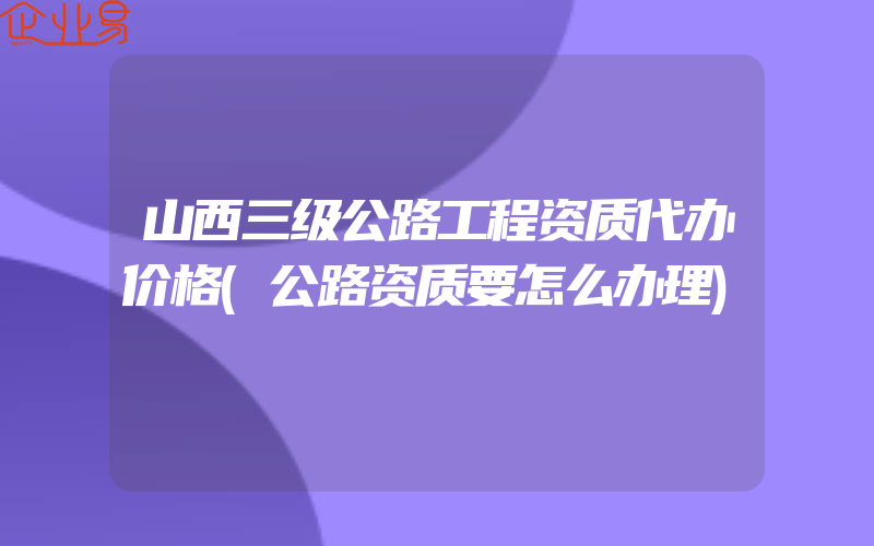 山西三级公路工程资质代办价格(公路资质要怎么办理)