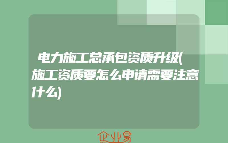 电力施工总承包资质升级(施工资质要怎么申请需要注意什么)