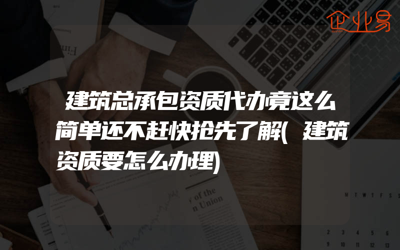 建筑总承包资质代办竟这么简单还不赶快抢先了解(建筑资质要怎么办理)