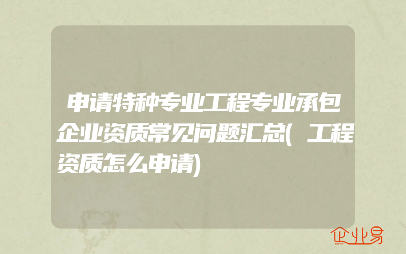 申请特种专业工程专业承包企业资质常见问题汇总(工程资质怎么申请)