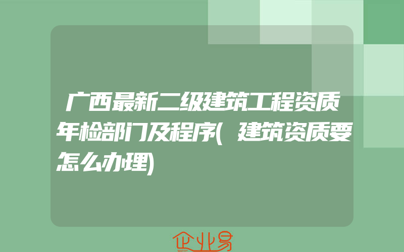 广西最新二级建筑工程资质年检部门及程序(建筑资质要怎么办理)