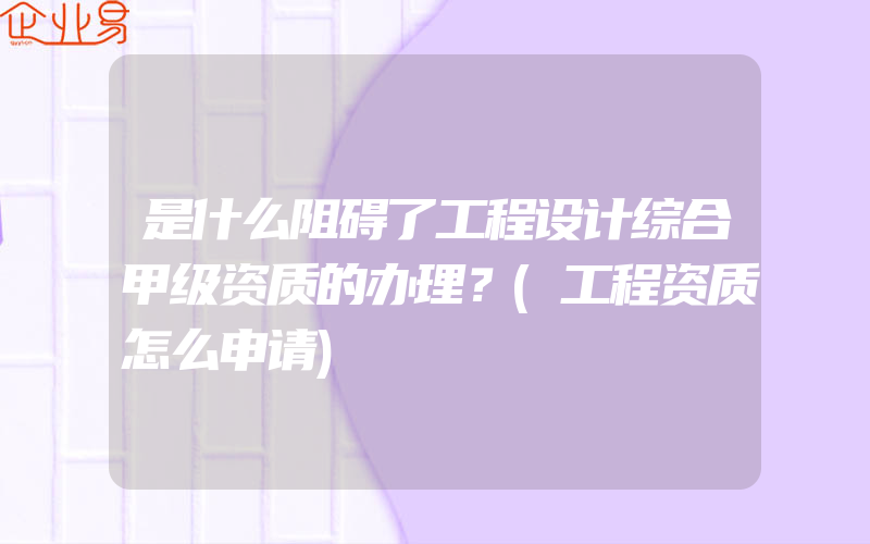 是什么阻碍了工程设计综合甲级资质的办理？(工程资质怎么申请)