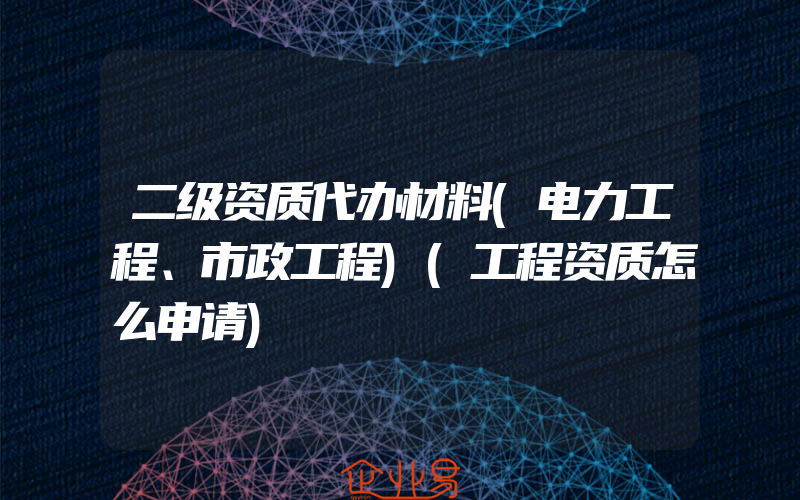 二级资质代办材料(电力工程、市政工程)(工程资质怎么申请)