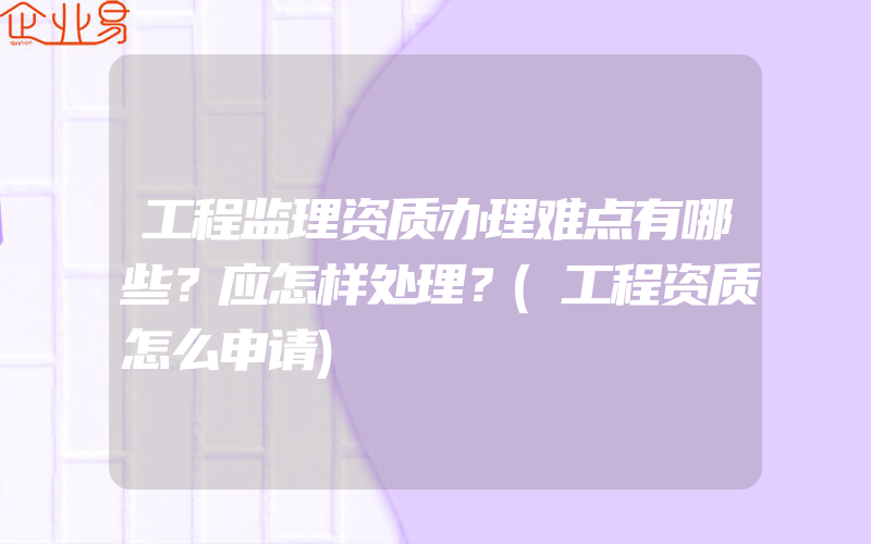 工程监理资质办理难点有哪些？应怎样处理？(工程资质怎么申请)