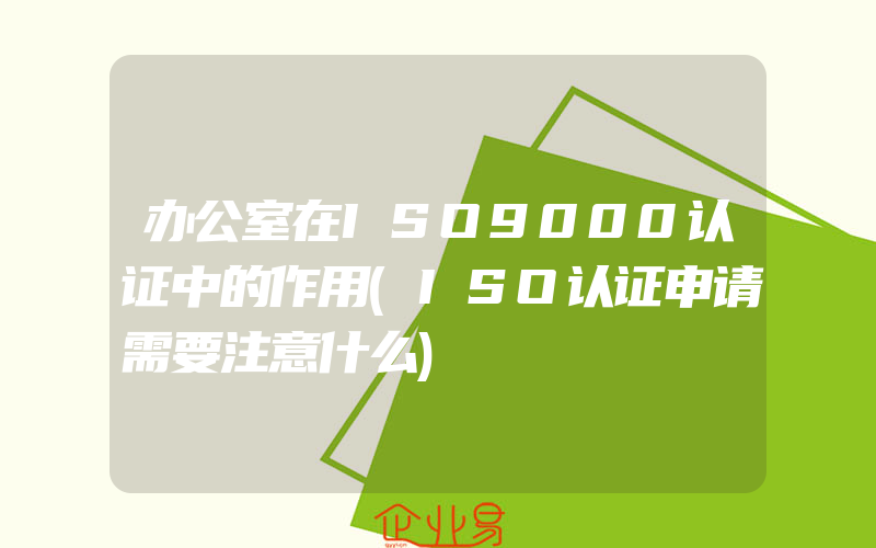 办公室在ISO9000认证中的作用(ISO认证申请需要注意什么)