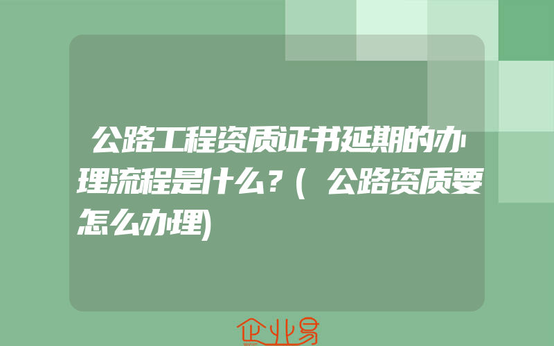 公路工程资质证书延期的办理流程是什么？(公路资质要怎么办理)