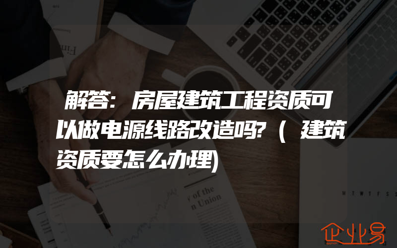 解答:房屋建筑工程资质可以做电源线路改造吗?(建筑资质要怎么办理)