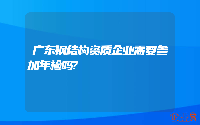 广东钢结构资质企业需要参加年检吗?