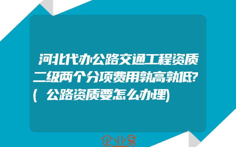 河北代办公路交通工程资质二级两个分项费用孰高孰低?(公路资质要怎么办理)