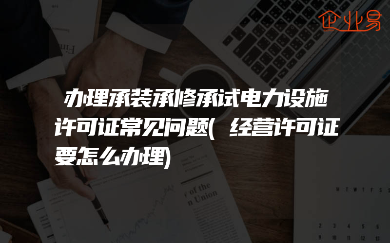 办理承装承修承试电力设施许可证常见问题(经营许可证要怎么办理)