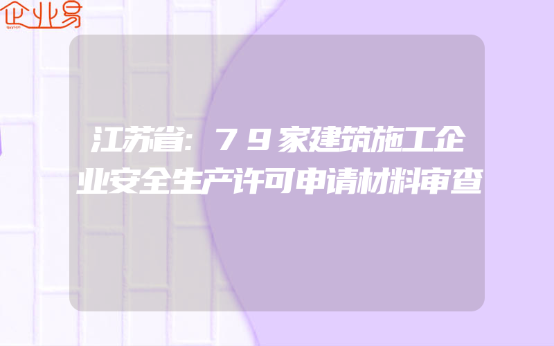 江苏省:79家建筑施工企业安全生产许可申请材料审查
