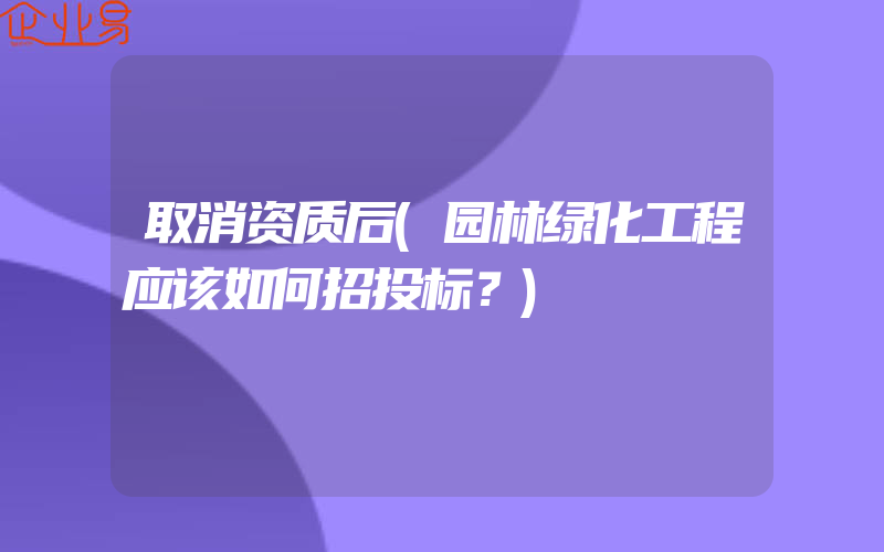 取消资质后(园林绿化工程应该如何招投标？)