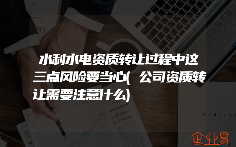 水利水电资质转让过程中这三点风险要当心(公司资质转让需要注意什么)