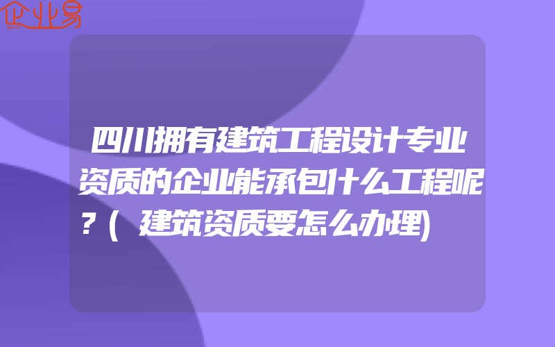 四川拥有建筑工程设计专业资质的企业能承包什么工程呢？(建筑资质要怎么办理)