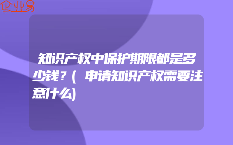 知识产权中保护期限都是多少钱？(申请知识产权需要注意什么)