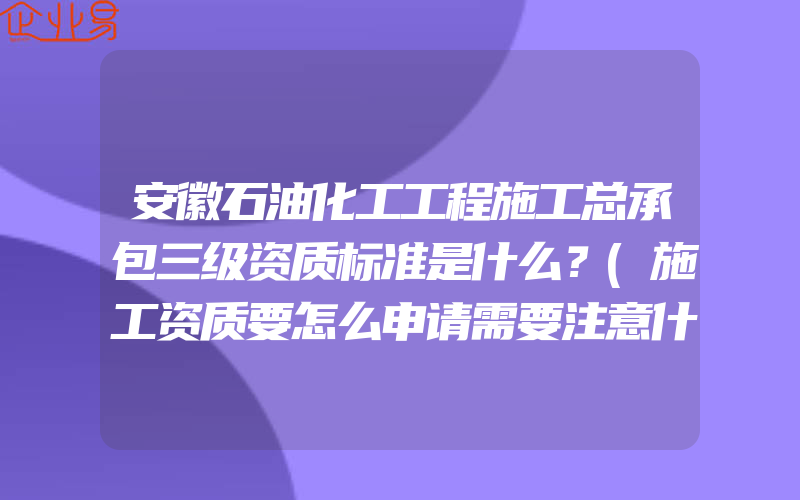 安徽石油化工工程施工总承包三级资质标准是什么？(施工资质要怎么申请需要注意什么)