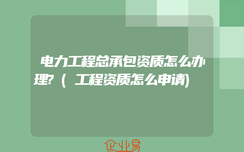 电力工程总承包资质怎么办理?(工程资质怎么申请)