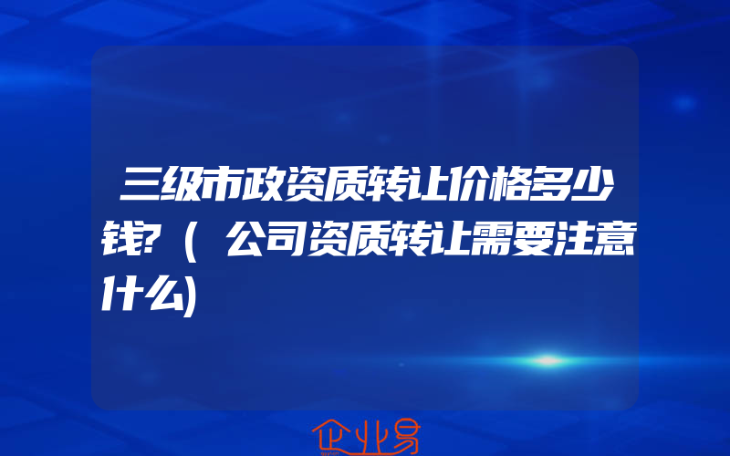 三级市政资质转让价格多少钱?(公司资质转让需要注意什么)