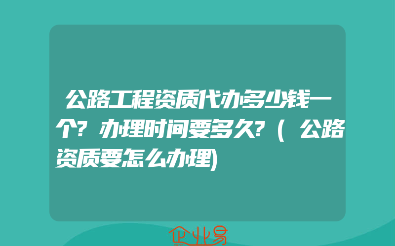 公路工程资质代办多少钱一个?办理时间要多久?(公路资质要怎么办理)