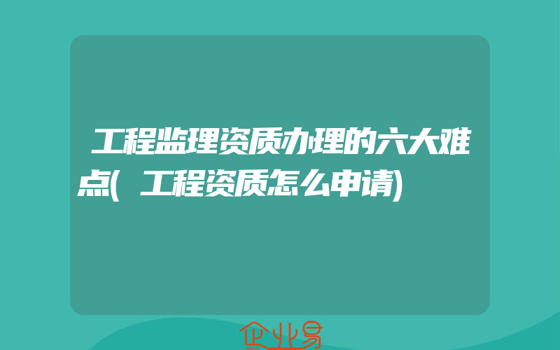 工程监理资质办理的六大难点(工程资质怎么申请)