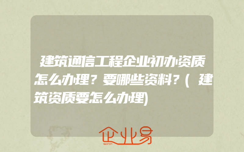 建筑通信工程企业初办资质怎么办理？要哪些资料？(建筑资质要怎么办理)