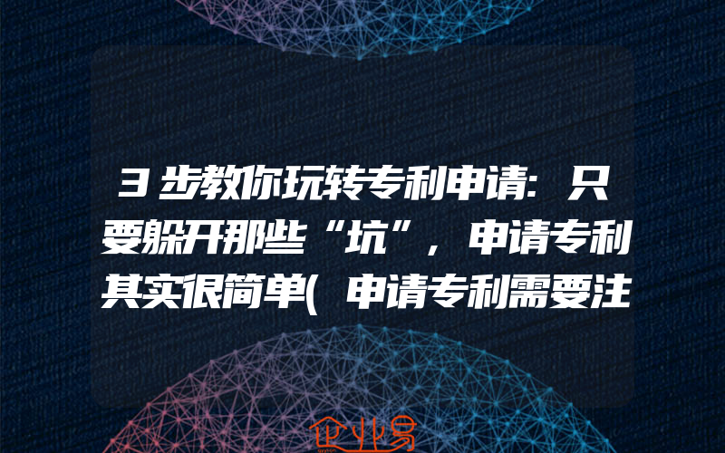 3步教你玩转专利申请:只要躲开那些“坑”,申请专利其实很简单(申请专利需要注意什么)