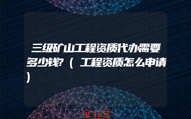 三级矿山工程资质代办需要多少钱?(工程资质怎么申请)