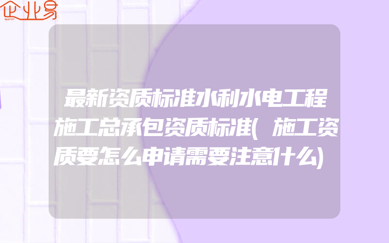 最新资质标准水利水电工程施工总承包资质标准(施工资质要怎么申请需要注意什么)