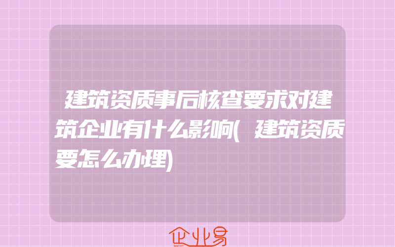 建筑资质事后核查要求对建筑企业有什么影响(建筑资质要怎么办理)