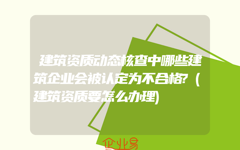 建筑资质动态核查中哪些建筑企业会被认定为不合格?(建筑资质要怎么办理)