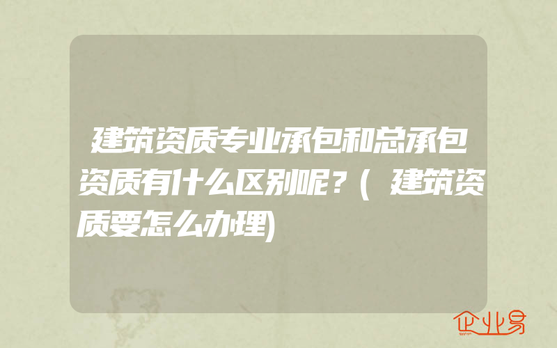 建筑资质专业承包和总承包资质有什么区别呢？(建筑资质要怎么办理)