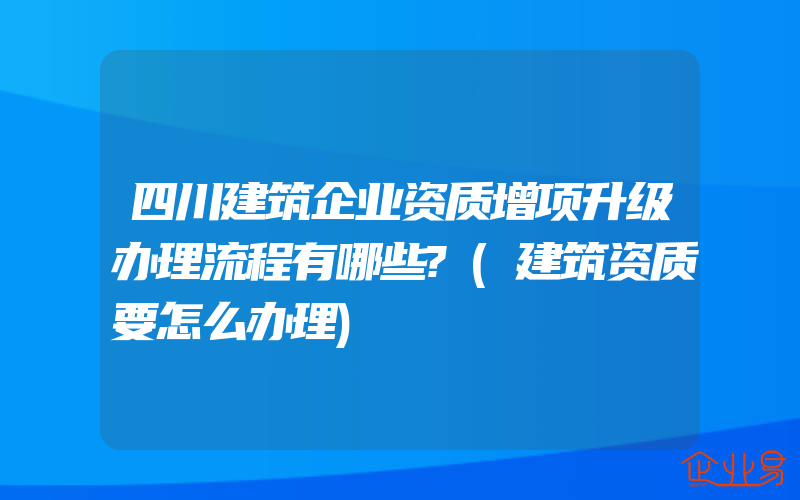 四川建筑企业资质增项升级办理流程有哪些?(建筑资质要怎么办理)