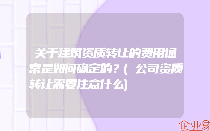 关于建筑资质转让的费用通常是如何确定的？(公司资质转让需要注意什么)