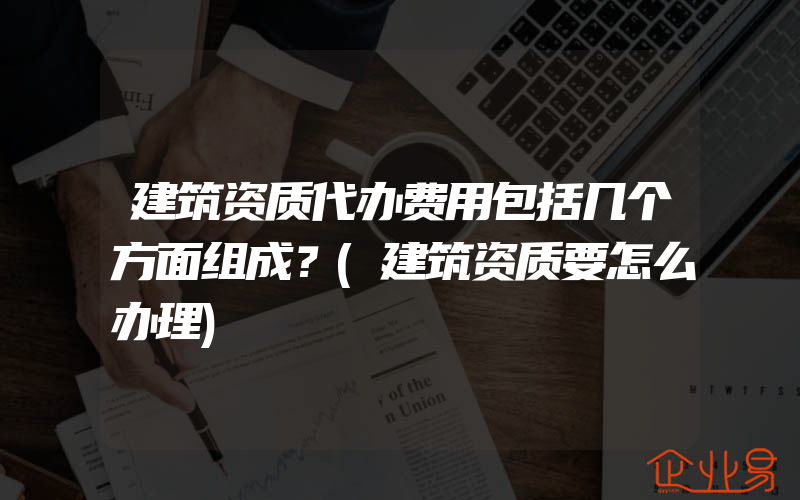 建筑资质代办费用包括几个方面组成？(建筑资质要怎么办理)