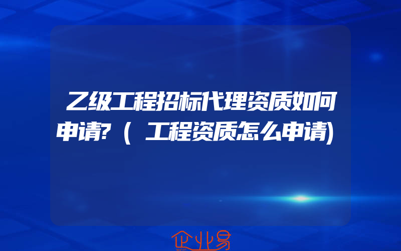 乙级工程招标代理资质如何申请?(工程资质怎么申请)