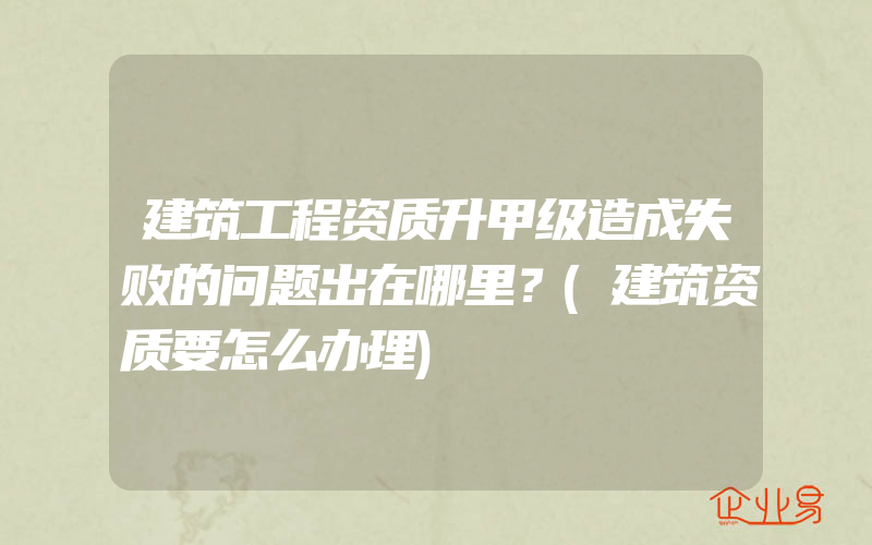 建筑工程资质升甲级造成失败的问题出在哪里？(建筑资质要怎么办理)