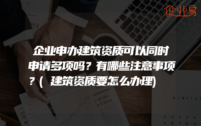 企业申办建筑资质可以同时申请多项吗？有哪些注意事项？(建筑资质要怎么办理)