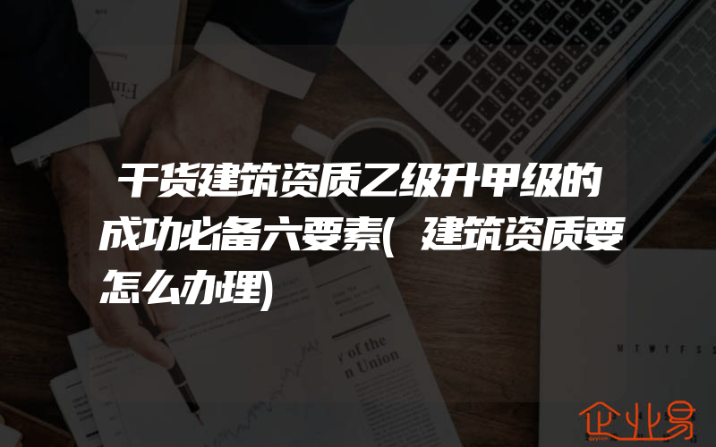 干货建筑资质乙级升甲级的成功必备六要素(建筑资质要怎么办理)