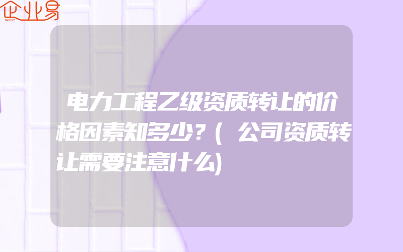 电力工程乙级资质转让的价格因素知多少？(公司资质转让需要注意什么)