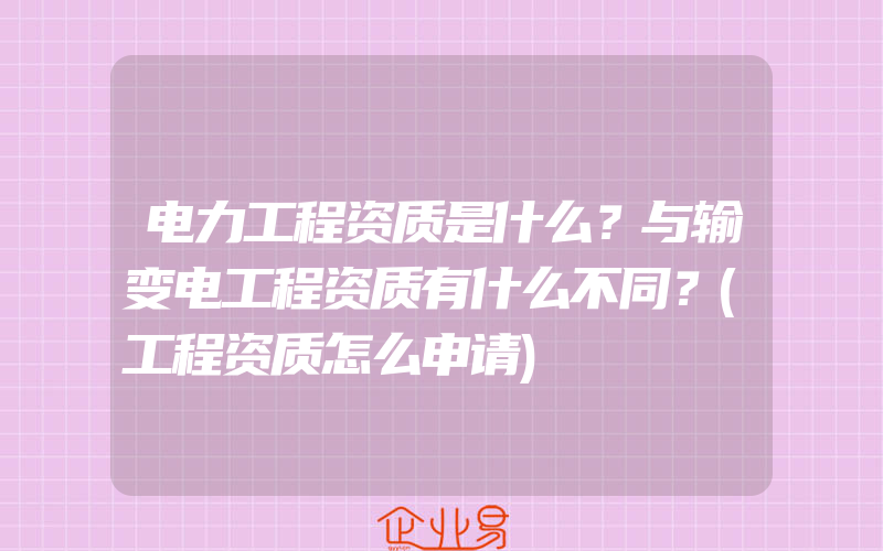 电力工程资质是什么？与输变电工程资质有什么不同？(工程资质怎么申请)