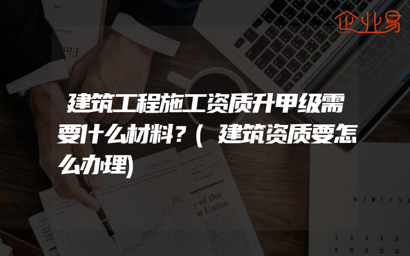 建筑工程施工资质升甲级需要什么材料？(建筑资质要怎么办理)