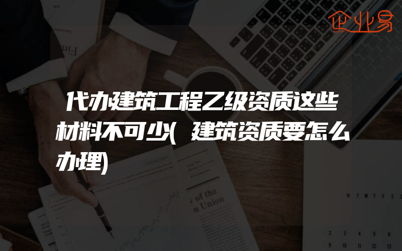 代办建筑工程乙级资质这些材料不可少(建筑资质要怎么办理)