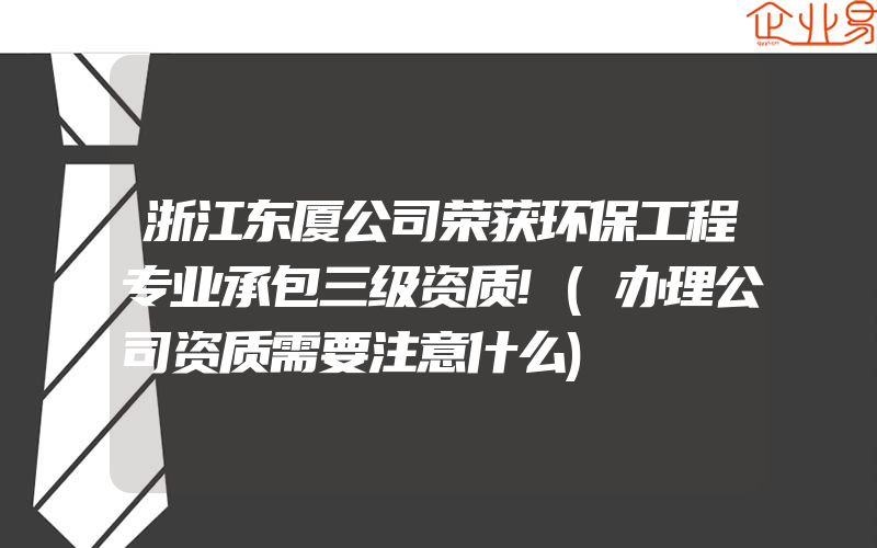 浙江东厦公司荣获环保工程专业承包三级资质!(办理公司资质需要注意什么)