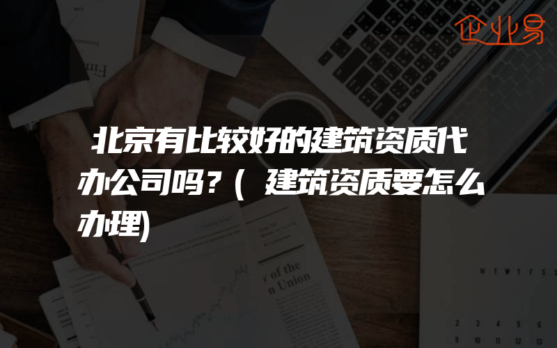 北京有比较好的建筑资质代办公司吗？(建筑资质要怎么办理)