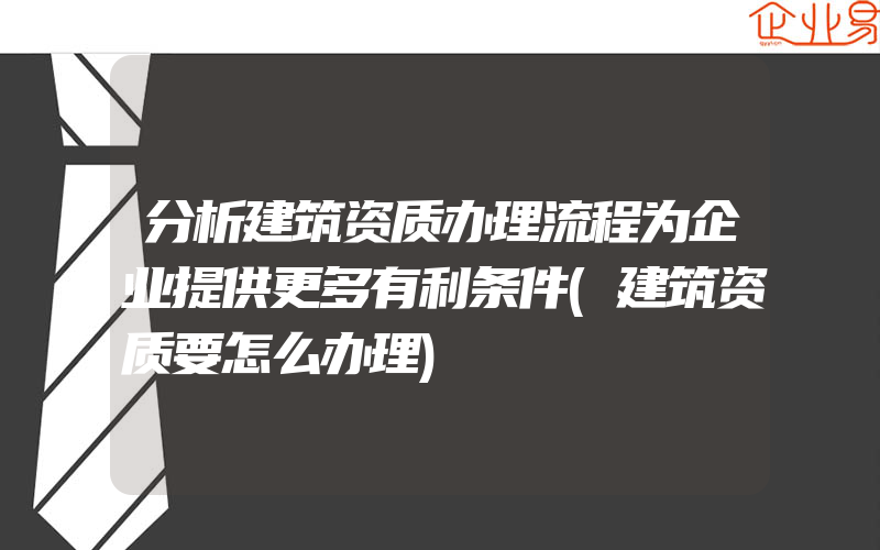 分析建筑资质办理流程为企业提供更多有利条件(建筑资质要怎么办理)