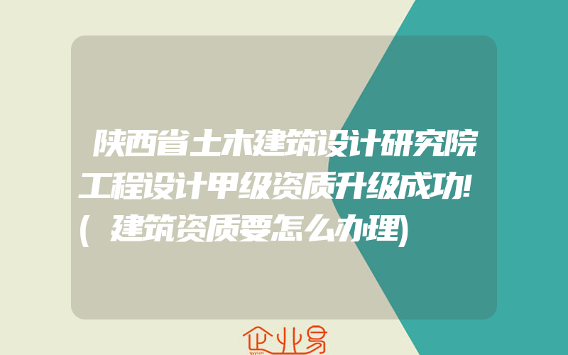 陕西省土木建筑设计研究院工程设计甲级资质升级成功!(建筑资质要怎么办理)