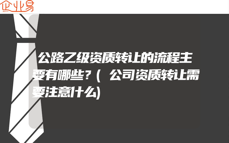 公路乙级资质转让的流程主要有哪些？(公司资质转让需要注意什么)