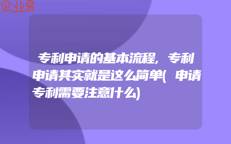 专利申请的基本流程,专利申请其实就是这么简单(申请专利需要注意什么)