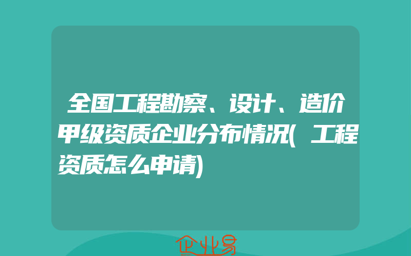 全国工程勘察、设计、造价甲级资质企业分布情况(工程资质怎么申请)