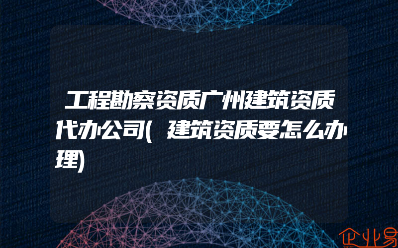 工程勘察资质广州建筑资质代办公司(建筑资质要怎么办理)